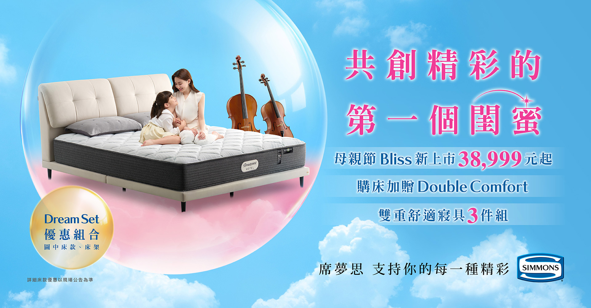 席夢思母親節獻禮 共創精彩的第一個閨蜜 母親節新上市38999元起 購床加贈Double Comfort 雙重舒適三件組 Dream Set優惠組合 指定床墊床架再享折扣