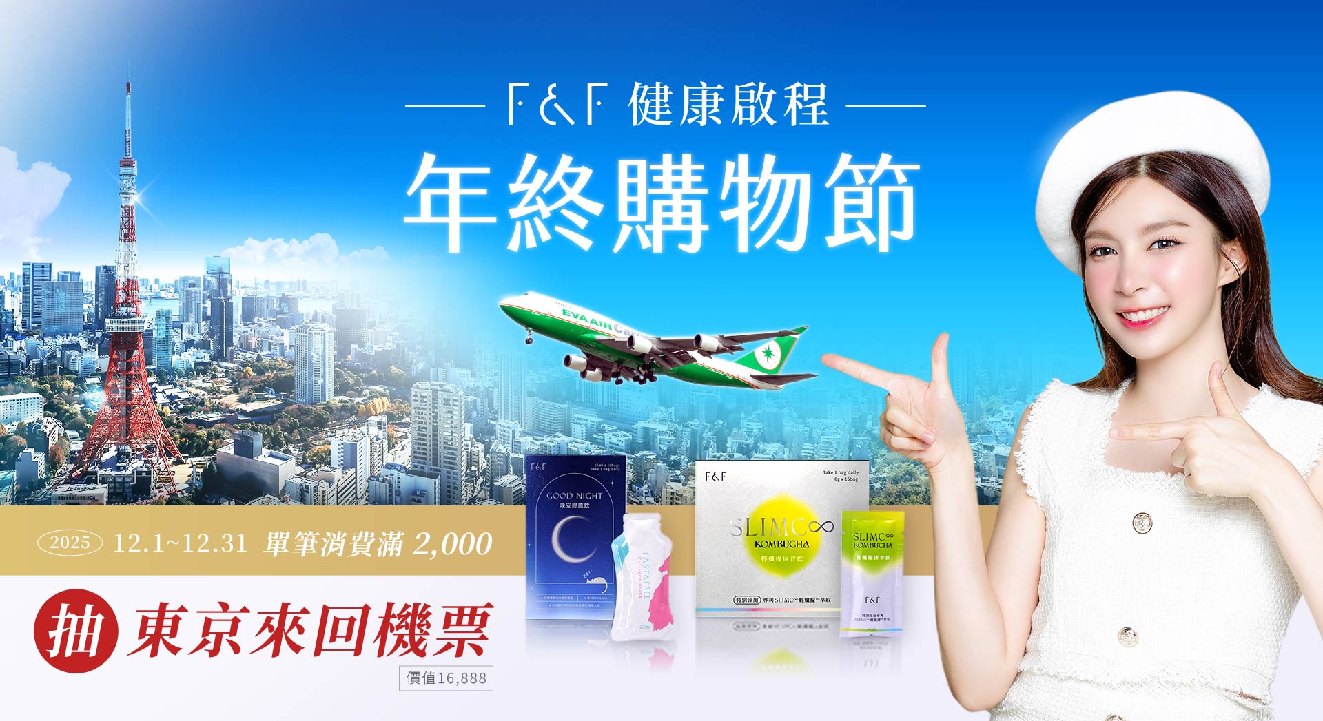12/1~31於指定活動通路購買F&F艾芙、福蓁堂、韓國 ES、esV10、VitaVerse產品，單筆消費滿2,000即可參加F&F健康啟程年終購物節 抽長榮 - 東京來回機票活動